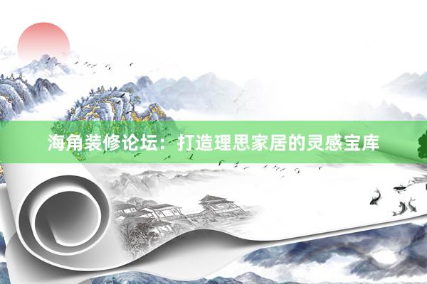 海角装修论坛：打造理思家居的灵感宝库