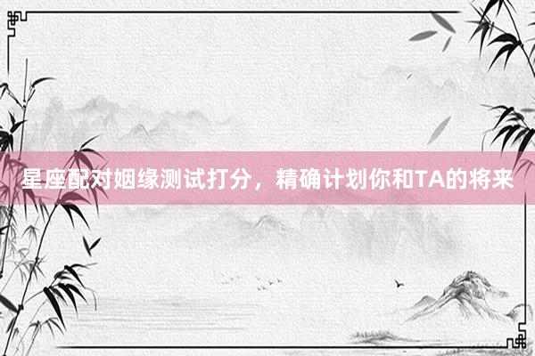 星座配对姻缘测试打分，精确计划你和TA的将来